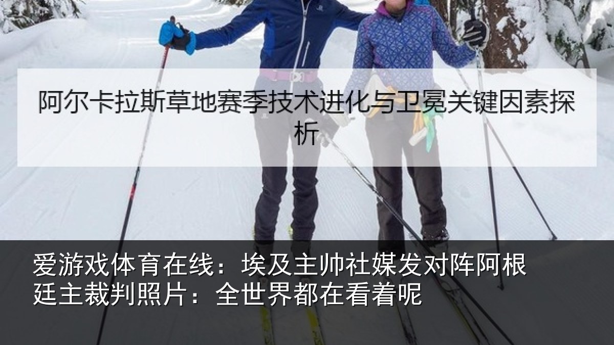 爱游戏体育在线:埃及主帅社媒发对阵阿根廷主裁判照片:全世界都在看着呢